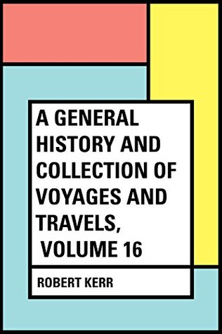 Read Online A General History and Collection of Voyages and Travels, Volume 16 - Robert, 1755-1813 Kerr | ePub