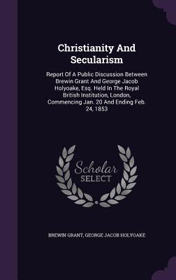 Full Download Christianity and Secularism: Report of a Public Discussion Between Brewin Grant and George Jacob Holyoake, Esq. Held in the Royal British Institution, London, Commencing Jan. 20 and Ending Feb. 24, 1853 - Brewin Grant | ePub