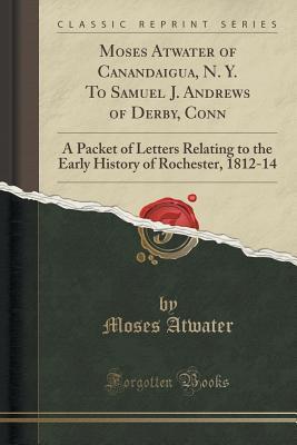 Read Online Moses Atwater of Canandaigua, N. Y. to Samuel J. Andrews of Derby, Conn: A Packet of Letters Relating to the Early History of Rochester, 1812-14 (Classic Reprint) - Moses Atwater | PDF