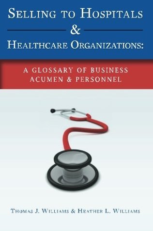 Read Online Selling to Hospitals & Healthcare Organizations: A Glossary of Business Acumen & Personnel - Thomas J. Williams | PDF