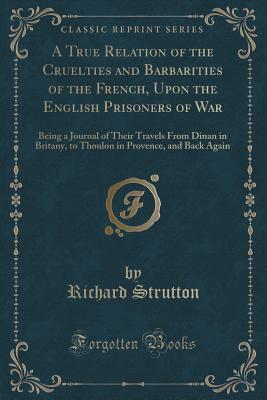 Download A True Relation of the Cruelties and Barbarities of the French, Upon the English Prisoners of War: Being a Journal of Their Travels from Dinan in Britany, to Thoulon in Provence, and Back Again (Classic Reprint) - Richard Strutton file in ePub