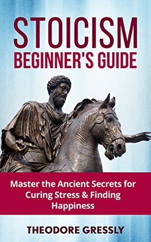 Full Download Stoicism Beginner's Guide: Master the Ancient Secrets for Curing Stress: (Practical Philosophy, Virtuous Life, Wisdom, Happiness, Stoic Living, Stoicism 101, Live Happier, Beat Depression) - Theodore Gressly file in PDF