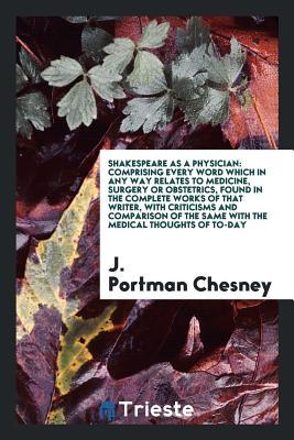 Read Online Shakespeare as a Physician: Comprising Every Word Which in Any Way Relates to Medicine, Surgery or Obstetrics, Found in the Complete Works of That Writer, with Criticisms and Comparison of the Same with the Medical Thoughts of To-Day - J Portman Chesney | PDF