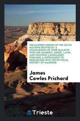 Full Download The Eastern Origin of the Celtic Nations Proved by a Comparison of Their Dialects with the Sanskrit, Greek, Latin, and Teutonic Languages. Forming a Supplement to Researches Into the Physical History of Mankind - James Cowles 1786-1848 Prichard file in PDF