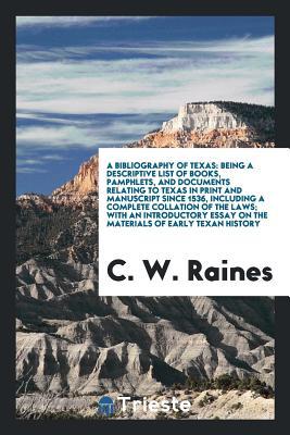 Read Online A Bibliography of Texas: Being a Descriptive List of Books, Pamphlets, and Documents Relating to Texas in Print and Manuscript Since 1536, Including a Complete Collation of the Laws; With an Introductory Essay on the Materials of Early Texan History - C W Raines file in PDF