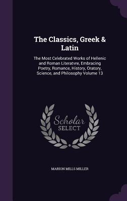 Full Download The Classics, Greek & Latin: The Most Celebrated Works of Hellenic and Roman Literatvre, Embracing Poetry, Romance, History, Oratory, Science, and Philosophy Volume 13 - Marion Mills Miller | PDF