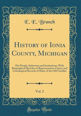 Read Online History of Ionia County, Michigan, Vol. 2: Her People, Industries and Institutions; With Biographical Sketches of Representative Citizen and Genealogical Records of Many of the Old Families (Classic Reprint) - E E Branch | PDF