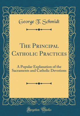 Full Download The Principal Catholic Practices: A Popular Explanation of the Sacraments and Catholic Devotions (Classic Reprint) - George T Schmidt file in PDF