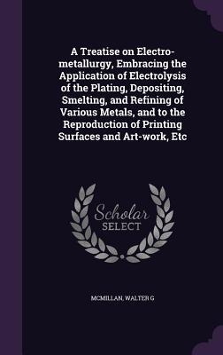 Read Online A Treatise on Electro-Metallurgy, Embracing the Application of Electrolysis of the Plating, Depositing, Smelting, and Refining of Various Metals, and to the Reproduction of Printing Surfaces and Art-Work, Etc - Walter G McMillan file in ePub
