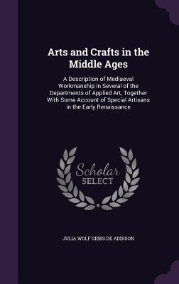 Full Download Arts and Crafts in the Middle Ages: A Description of Mediaeval Workmanship in Several of the Departments of Applied Art, Together with Some Account of Special Artisans in the Early Renaissance - Julia Wolf Gibbs De Addison file in ePub