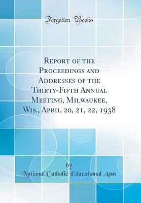 Read Online Report of the Proceedings and Addresses of the Thirty-Fifth Annual Meeting, Milwaukee, Wis., April 20, 21, 22, 1938 (Classic Reprint) - National Catholic Educational Assn | PDF