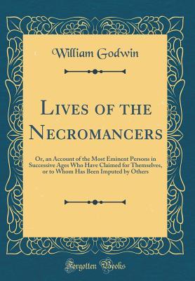 Read Online Lives of the Necromancers: Or, an Account of the Most Eminent Persons in Successive Ages Who Have Claimed for Themselves, or to Whom Has Been Imputed by Others (Classic Reprint) - William Godwin | PDF