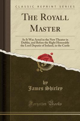 Read Online The Royall Master: As It Was Acted in the New Theater in Dublin, and Before the Right Honorable the Lord Deputie of Ireland, in the Castle (Classic Reprint) - James Shirley file in PDF