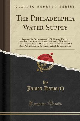 Read Online The Philadelphia Water Supply: Report of the Commission of 1878, Showing That the Fairmount Works Realize Less Than Thirty Per Cent. of Their Proper Effect, and Even This After the Machinery Had Been Put in Repair for the Experiments of the Commission - James Haworth file in PDF