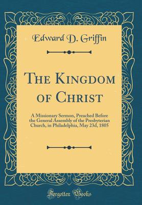 Full Download The Kingdom of Christ: A Missionary Sermon, Preached Before the General Assembly of the Presbyterian Church, in Philadelphia, May 23d, 1805 (Classic Reprint) - Edward D. Griffin file in PDF