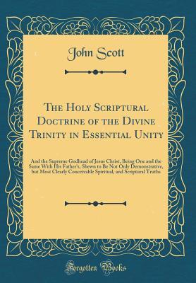 Full Download The Holy Scriptural Doctrine of the Divine Trinity in Essential Unity: And the Supreme Godhead of Jesus Christ, Being One and the Same with His Father's, Shewn to Be Not Only Demonstrative, But Most Clearly Conceivable Spiritual, and Scriptural Truths - John Scott file in PDF