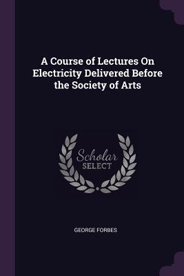 Read A Course of Lectures on Electricity Delivered Before the Society of Arts - George Forbes file in ePub