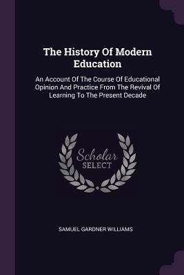 Read Online The History of Modern Education: An Account of the Course of Educational Opinion and Practice from the Revival of Learning to the Present Decade - Samuel Gardner Williams file in PDF