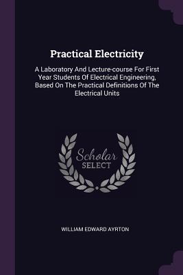 Read Online Practical Electricity: A Laboratory and Lecture-Course for First Year Students of Electrical Engineering, Based on the Practical Definitions of the Electrical Units - William Edward Ayrton | PDF