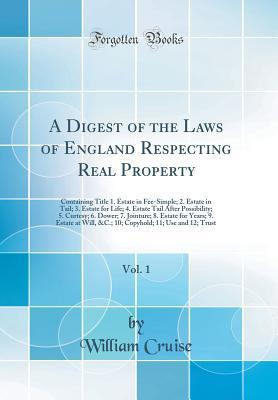 Download A Digest of the Laws of England Respecting Real Property, Vol. 1: Containing Title 1. Estate in Fee-Simple; 2. Estate in Tail; 3. Estate for Life; 4. Estate Tail After Possibility; 5. Curtesy; 6. Dower; 7. Jointure; 8. Estate for Years; 9. Estate at Will - William Cruise file in PDF