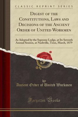 Read Digest of the Constitutions, Laws and Decisions of the Ancient Order of United Workmen: As Adopted by the Supreme Lodge, at Its Seventh Annual Session, at Nashville, Tenn, March, 1879 (Classic Reprint) - Ancient Order of United Workmen file in PDF
