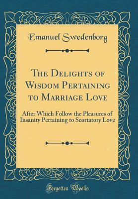 Download The Delights of Wisdom Pertaining to Marriage Love: After Which Follow the Pleasures of Insanity Pertaining to Scortatory Love (Classic Reprint) - Emanuel Swedenborg | PDF