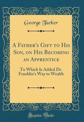 Full Download A Father's Gift to His Son, on His Becoming an Apprentice: To Which Is Added Dr. Franklin's Way to Wealth (Classic Reprint) - George Tucker | ePub