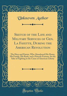 Download Sketch of the Life and Military Services of Gen. La Fayette, During the American Revolution: The Hero and Patriot, Who Abandoned His Home, His Family, His Rank, and a Princely Fortune, for the Sake of Fighting in the Cause of American Liberty - Unknown | PDF