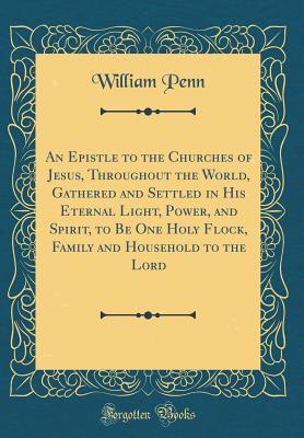Full Download An Epistle to the Churches of Jesus, Throughout the World, Gathered and Settled in His Eternal Light, Power, and Spirit, to Be One Holy Flock, Family and Household to the Lord (Classic Reprint) - William Penn file in PDF