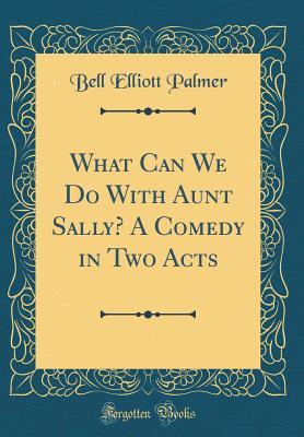 Full Download What Can We Do with Aunt Sally? a Comedy in Two Acts (Classic Reprint) - Bell Elliott Palmer | PDF