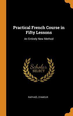 Full Download Practical French Course in Fifty Lessons: An Entirely New Method - Raphael D'Amour file in PDF