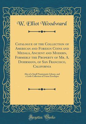 Read Catalogue of the Collection of American and Foreign Coins and Medals, Ancient and Modern, Formerly the Property of Mr. A. Dohrmann, of San Francisco, California: Also of a Small Numismatic Library, and a Little Collection of Union Envelopes - Elliot Woodward | ePub