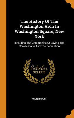 Read The History of the Washington Arch in Washington Square, New York: Including the Ceremonies of Laying the Corner-Stone and the Dedication - Anonymous | ePub