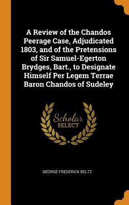 Read Online A Review of the Chandos Peerage Case, Adjudicated 1803, and of the Pretensions of Sir Samuel-Egerton Brydges, Bart., to Designate Himself Per Legem Terrae Baron Chandos of Sudeley - George Frederick Beltz | PDF