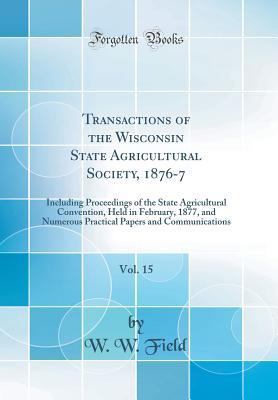 Read Transactions of the Wisconsin State Agricultural Society, 1876-7, Vol. 15: Including Proceedings of the State Agricultural Convention, Held in February, 1877, and Numerous Practical Papers and Communications (Classic Reprint) - W W Field | ePub