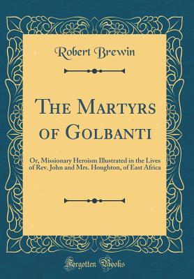 Read Online The Martyrs of Golbanti: Or, Missionary Heroism Illustrated in the Lives of Rev. John and Mrs. Houghton, of East Africa (Classic Reprint) - Robert Brewin | PDF
