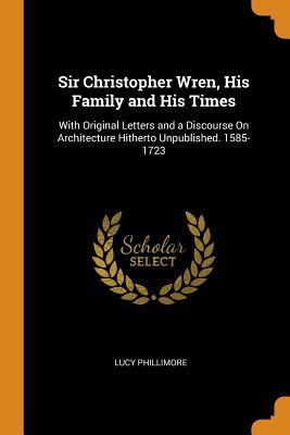 Read Sir Christopher Wren, His Family and His Times: With Original Letters and a Discourse on Architecture Hitherto Unpublished. 1585-1723 - Lucy Phillimore file in PDF