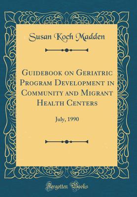 Full Download Guidebook on Geriatric Program Development in Community and Migrant Health Centers: July, 1990 (Classic Reprint) - Susan Koch Madden | ePub