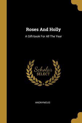 Read Online Roses And Holly: A Gift-book For All The Year - Anonymous | PDF